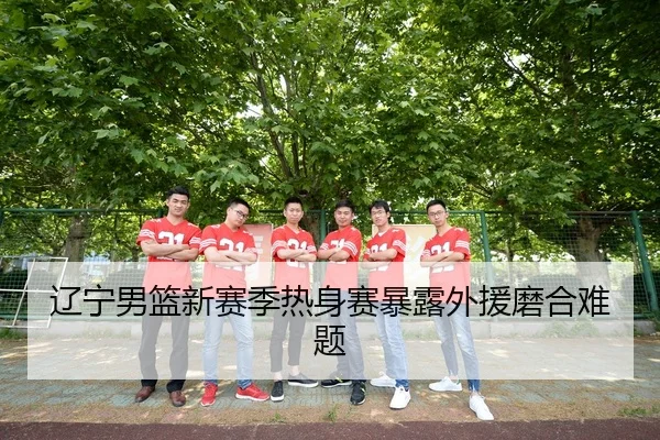 辽宁男篮新赛季热身赛暴露外援磨合难题