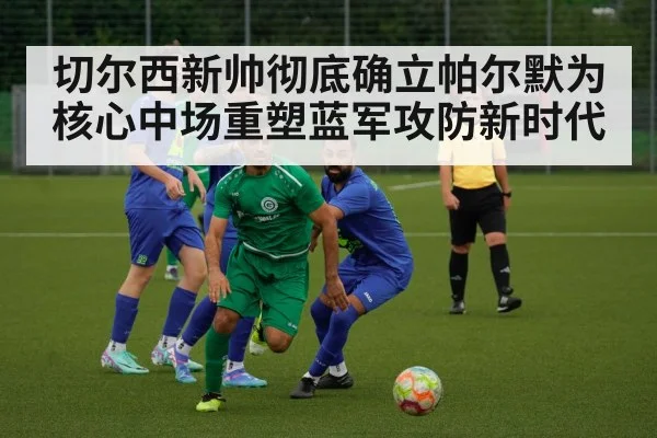 切尔西新帅彻底确立帕尔默为核心中场重塑蓝军攻防新时代