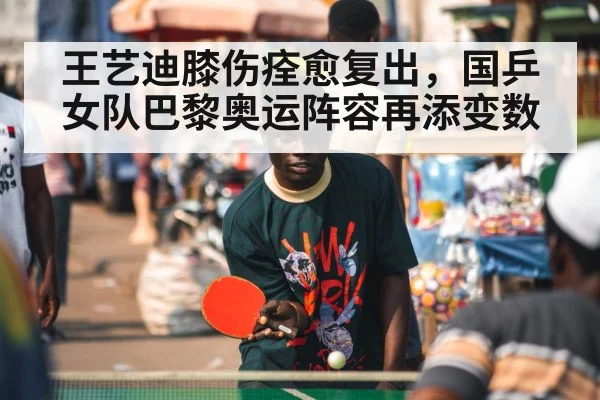 王艺迪膝伤痊愈复出，国乒女队巴黎奥运阵容再添变数