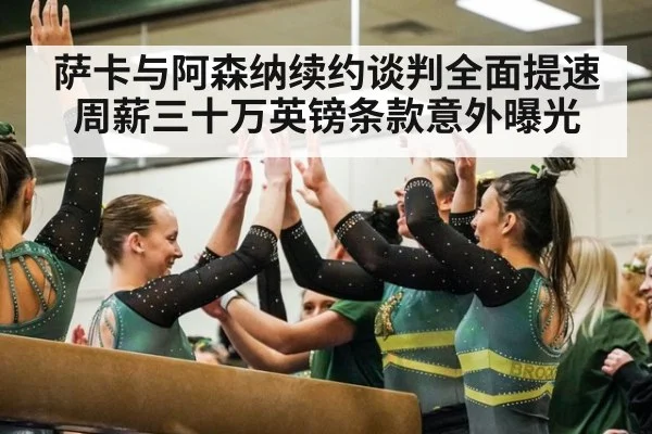 萨卡与阿森纳续约谈判全面提速周薪三十万英镑条款意外曝光